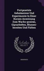 Fortgesetzte Geheimnisse Und Experimente in Einer Kurzen Anweisung Zum Wachs-Posiren, Gipsarbeiten, Blumen-Bereiten Und Farben (English, Hardcover, Anonymous)